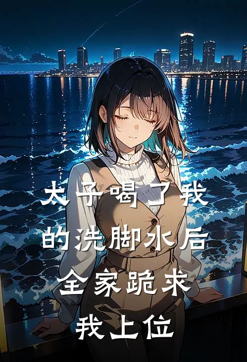 太子喝了我的洗脚水后，全家跪求我上位